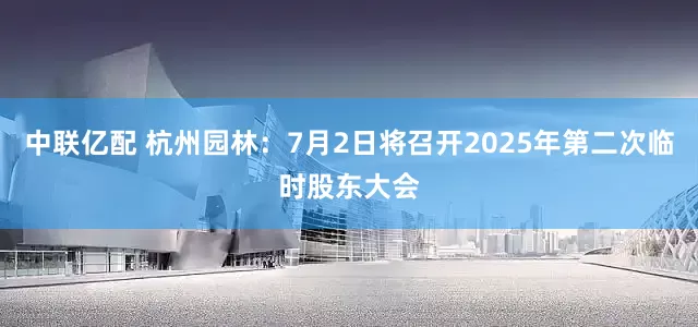 中联亿配 杭州园林：7月2日将召开2025年第二次临时股东大会