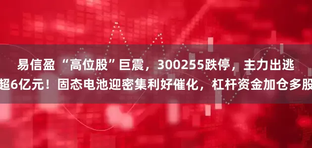 易信盈 “高位股”巨震，300255跌停，主力出逃超6亿元！固态电池迎密集利好催化，杠杆资金加仓多股