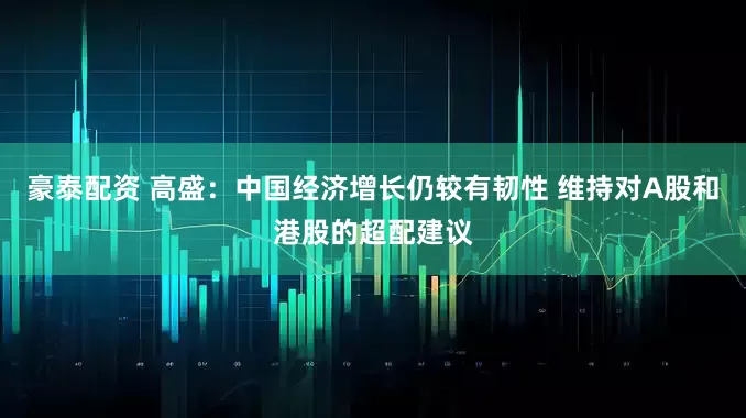 豪泰配资 高盛：中国经济增长仍较有韧性 维持对A股和港股的超配建议