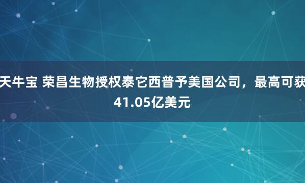 天牛宝 荣昌生物授权泰它西普予美国公司，最高可获41.05亿美元