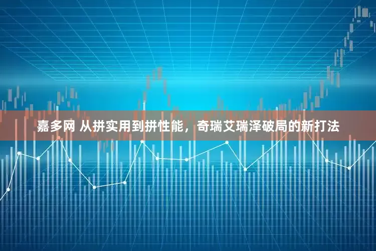 嘉多网 从拼实用到拼性能，奇瑞艾瑞泽破局的新打法