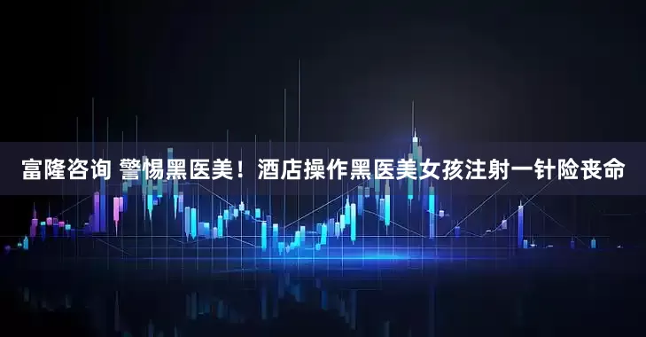 富隆咨询 警惕黑医美！酒店操作黑医美女孩注射一针险丧命