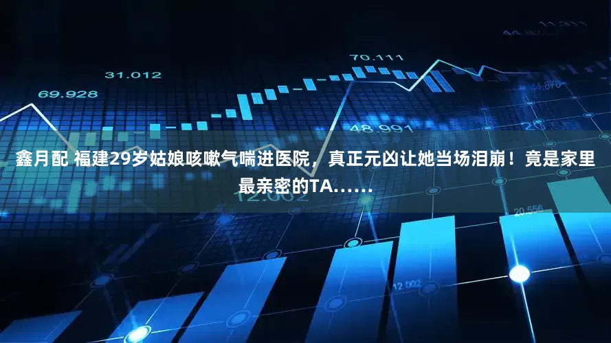 鑫月配 福建29岁姑娘咳嗽气喘进医院，真正元凶让她当场泪崩！竟是家里最亲密的TA……