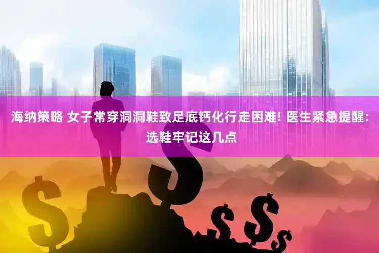 海纳策略 女子常穿洞洞鞋致足底钙化行走困难! 医生紧急提醒: 选鞋牢记这几点