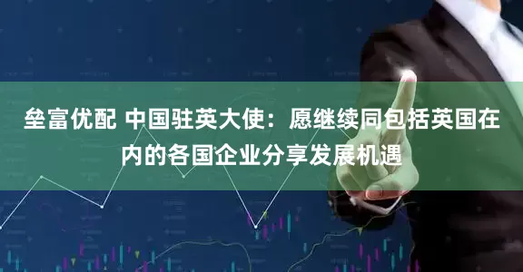 垒富优配 中国驻英大使：愿继续同包括英国在内的各国企业分享发展机遇