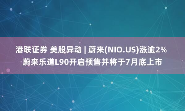 港联证券 美股异动 | 蔚来(NIO.US)涨逾2% 蔚来乐道L90开启预售并将于7月底上市