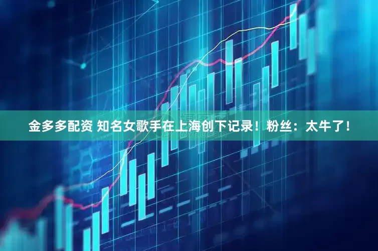 金多多配资 知名女歌手在上海创下记录！粉丝：太牛了！