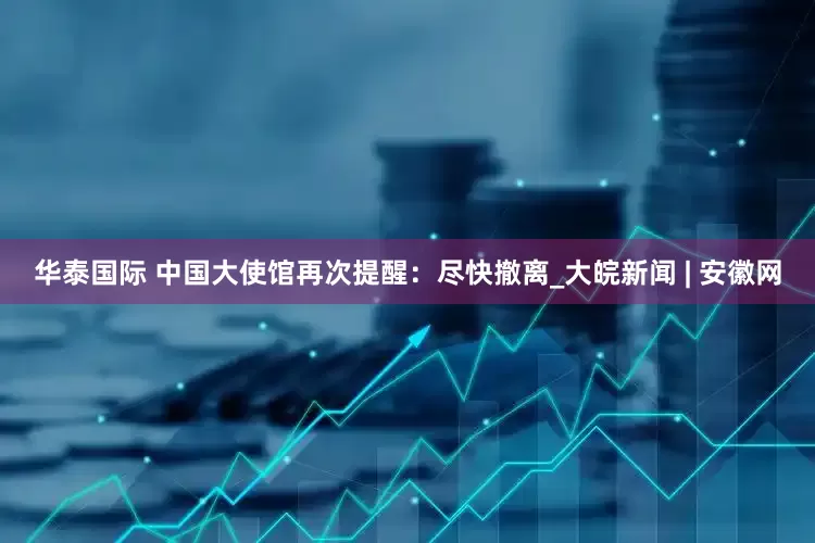 华泰国际 中国大使馆再次提醒：尽快撤离_大皖新闻 | 安徽网