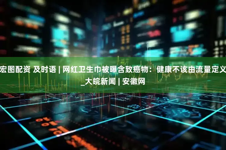 宏图配资 及时语 | 网红卫生巾被曝含致癌物：健康不该由流量定义_大皖新闻 | 安徽网