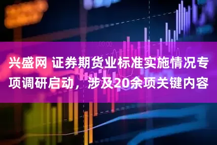 兴盛网 证券期货业标准实施情况专项调研启动，涉及20余项关键内容
