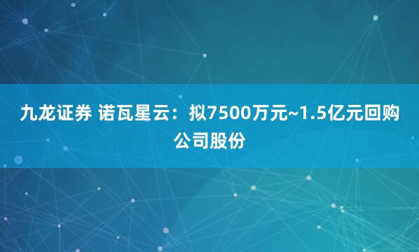 九龙证券 诺瓦星云：拟7500万元~1.5亿元回购公司股份