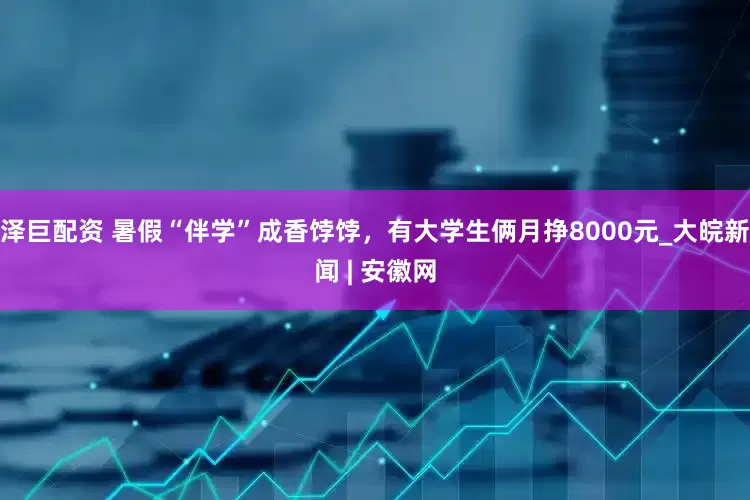 泽巨配资 暑假“伴学”成香饽饽，有大学生俩月挣8000元_大皖新闻 | 安徽网