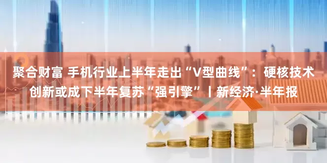 聚合财富 手机行业上半年走出“V型曲线”：硬核技术创新或成下半年复苏“强引擎”丨新经济·半年报