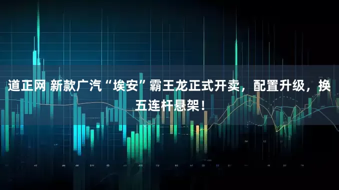 道正网 新款广汽“埃安”霸王龙正式开卖，配置升级，换五连杆悬架！