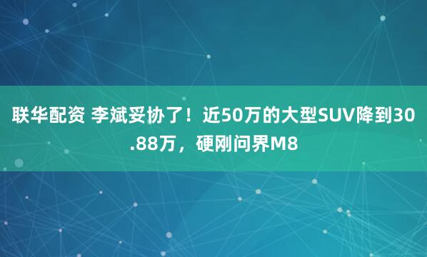 联华配资 李斌妥协了！近50万的大型SUV降到30.88万，硬刚问界M8