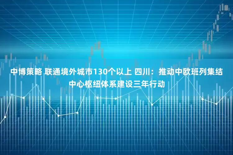 中博策略 联通境外城市130个以上 四川：推动中欧班列集结中心枢纽体系建设三年行动