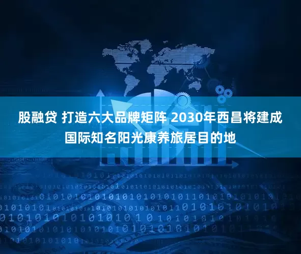 股融贷 打造六大品牌矩阵 2030年西昌将建成国际知名阳光康养旅居目的地