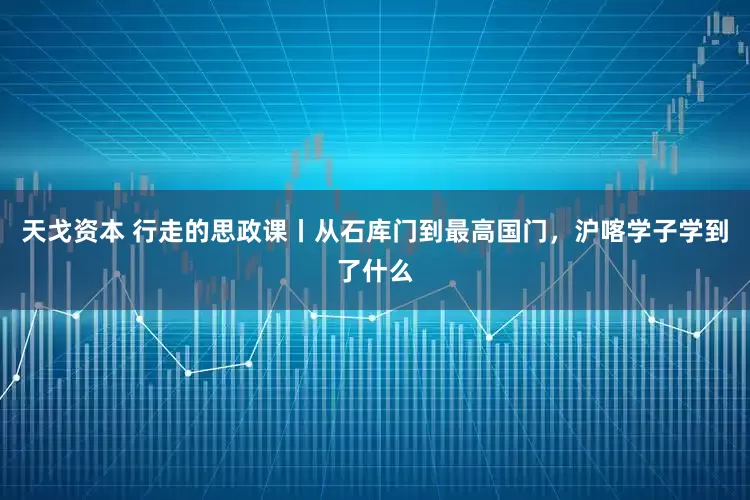 天戈资本 行走的思政课丨从石库门到最高国门，沪喀学子学到了什么