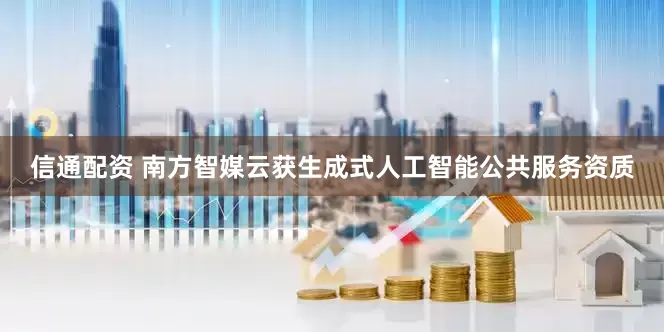 信通配资 南方智媒云获生成式人工智能公共服务资质