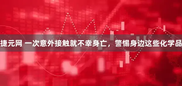 捷元网 一次意外接触就不幸身亡，警惕身边这些化学品