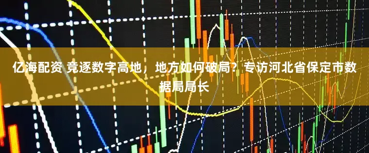 亿海配资 竞逐数字高地，地方如何破局？专访河北省保定市数据局局长
