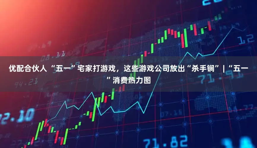 优配合伙人 “五一”宅家打游戏，这些游戏公司放出“杀手锏” | “五一”消费热力图