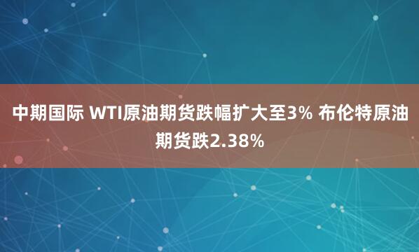 中期国际 WTI原油期货跌幅扩大至3% 布伦特原油期货跌2.38%