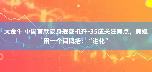 大金牛 中国首款隐身舰载机歼-35成关注焦点，美媒用一个词概括：“进化”