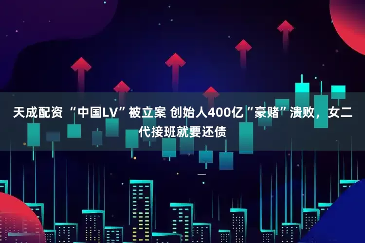 天成配资 “中国LV”被立案 创始人400亿“豪赌”溃败，女二代接班就要还债