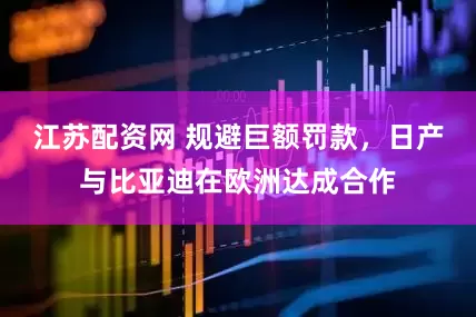 江苏配资网 规避巨额罚款，日产与比亚迪在欧洲达成合作