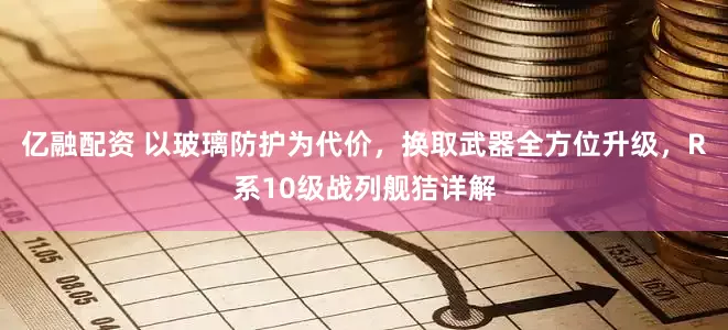 亿融配资 以玻璃防护为代价，换取武器全方位升级，R系10级战列舰狤详解