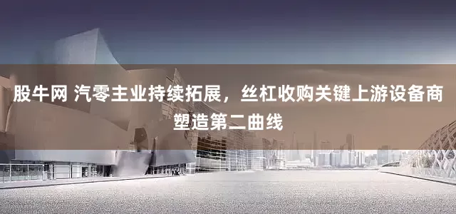 股牛网 汽零主业持续拓展，丝杠收购关键上游设备商塑造第二曲线
