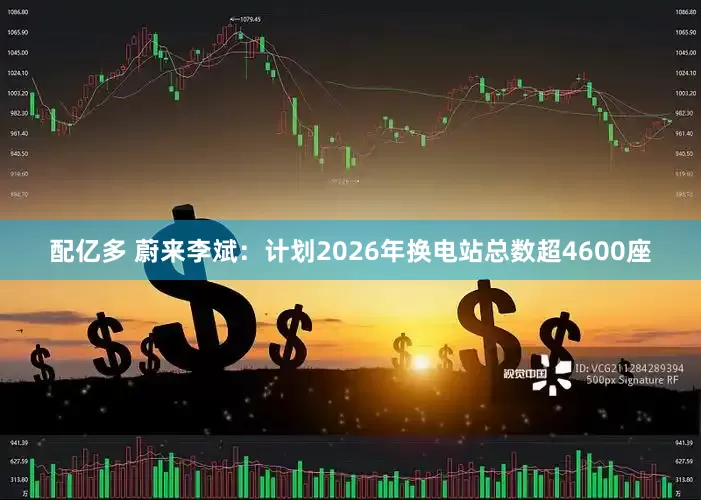 配亿多 蔚来李斌：计划2026年换电站总数超4600座