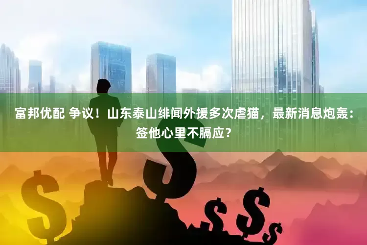 富邦优配 争议！山东泰山绯闻外援多次虐猫，最新消息炮轰：签他心里不膈应？