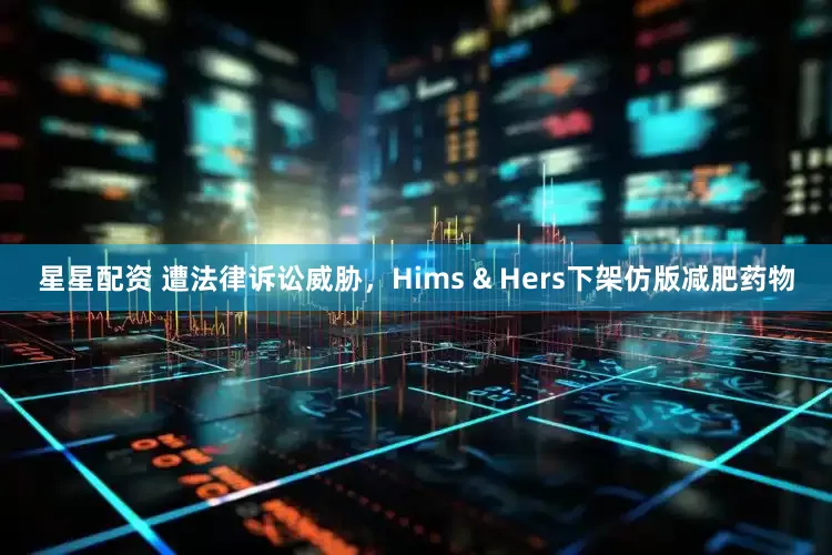 星星配资 遭法律诉讼威胁，Hims & Hers下架仿版减肥药物