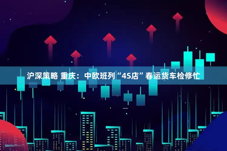 沪深策略 重庆：中欧班列“4S店”春运货车检修忙