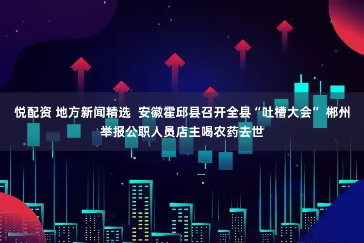 悦配资 地方新闻精选 安徽霍邱县召开全县“吐槽大会” 郴州举报公职人员店主喝农药去世