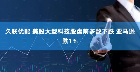 久联优配 美股大型科技股盘前多数下跌 亚马逊跌1%