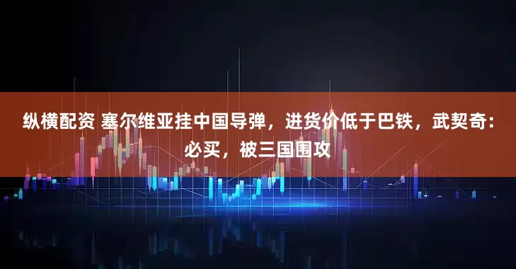 纵横配资 塞尔维亚挂中国导弹，进货价低于巴铁，武契奇：必买，被三国围攻