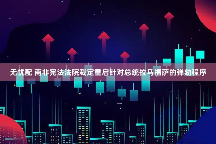 无忧配 南非宪法法院裁定重启针对总统拉马福萨的弹劾程序