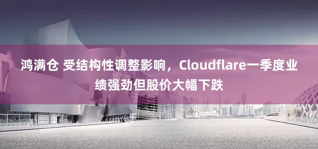鸿满仓 受结构性调整影响，Cloudflare一季度业绩强劲但股价大幅下跌
